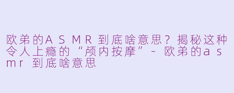 欧弟的ASMR到底啥意思?揭秘这种令人上瘾的“颅内按摩”