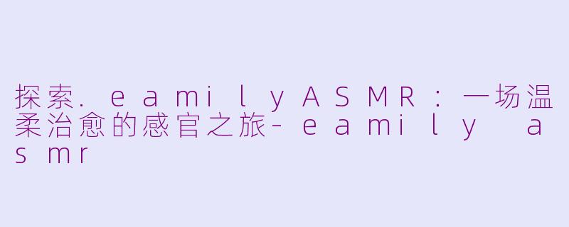 探索.eamilyASMR：一场温柔治愈的感官之旅-eamily asmr