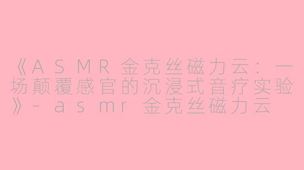 《ASMR金克丝磁力云:一场颠覆感官的沉浸式音疗实验》