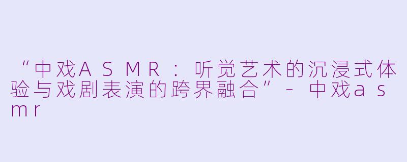 “中戏ASMR：听觉艺术的沉浸式体验与戏剧表演的跨界融合”-中戏asmr