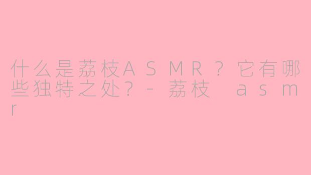 什么是荔枝ASMR?它有哪些独特之处?
