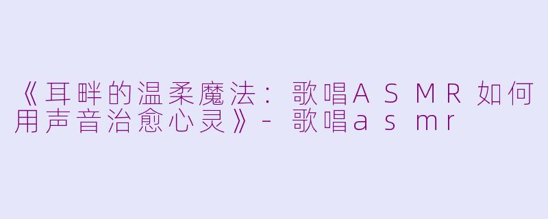 《耳畔的温柔魔法：歌唱ASMR如何用声音治愈心灵》-歌唱asmr