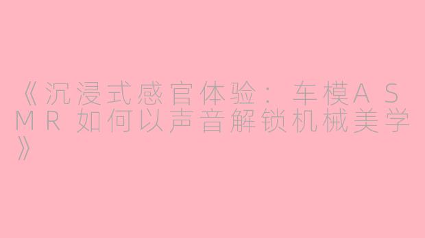 《沉浸式感官体验：车模ASMR如何以声音解锁机械美学》
