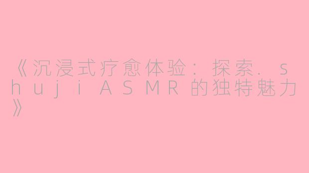 《沉浸式疗愈体验:探索.shujiASMR的独特魅力》