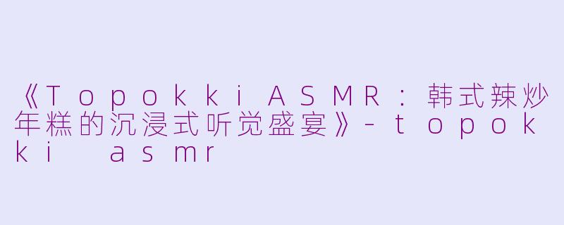 《TopokkiASMR：韩式辣炒年糕的沉浸式听觉盛宴》-topokki asmr