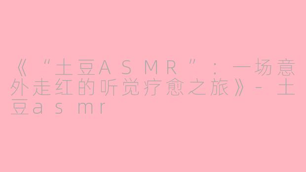 《“土豆ASMR”：一场意外走红的听觉疗愈之旅》-土豆asmr