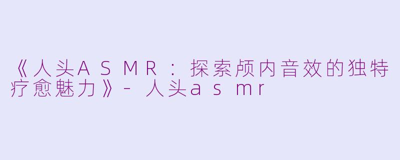 《人头ASMR：探索颅内音效的独特疗愈魅力》-人头asmr