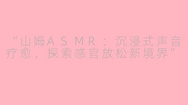 “山姆ASMR：沉浸式声音疗愈，探索感官放松新境界”