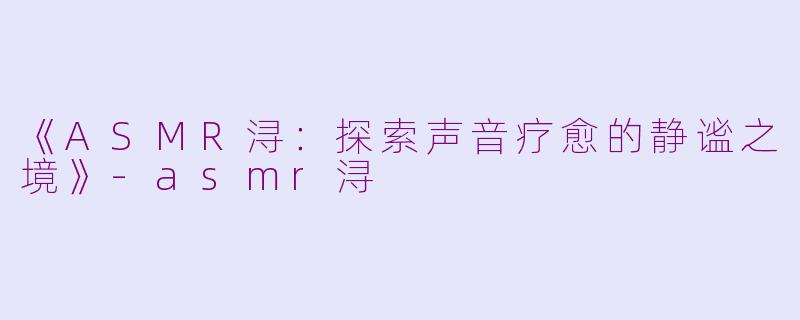 《ASMR浔：探索声音疗愈的静谧之境》-asmr浔