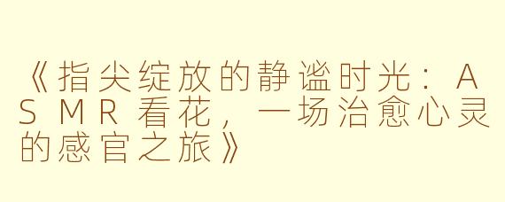 《指尖绽放的静谧时光：ASMR看花，一场治愈心灵的感官之旅》