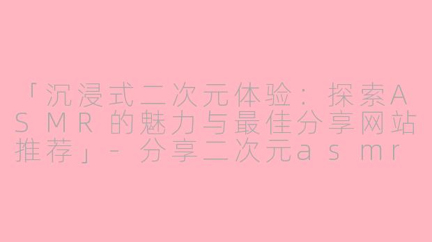 「沉浸式二次元体验:探索ASMR的魅力与最佳分享网站推荐」