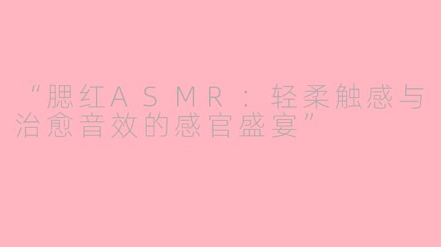 “腮红ASMR：轻柔触感与治愈音效的感官盛宴”