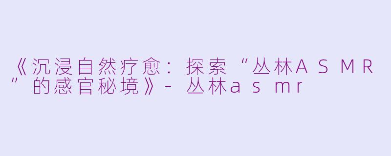 《沉浸自然疗愈：探索“丛林ASMR”的感官秘境》-丛林asmr