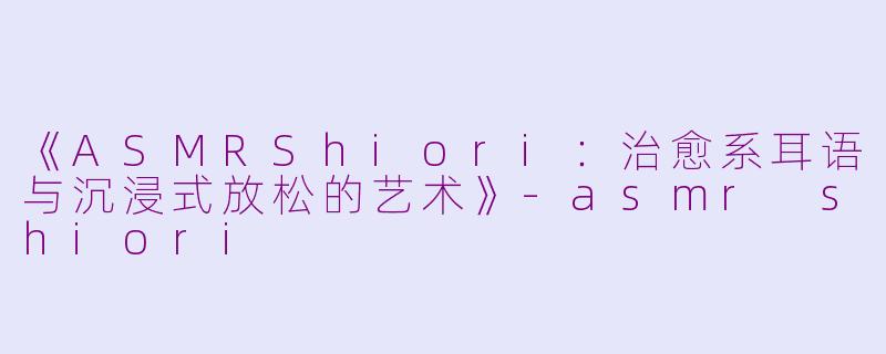 《ASMRShiori：治愈系耳语与沉浸式放松的艺术》-asmr shiori