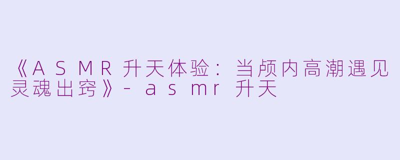 《ASMR升天体验：当颅内高潮遇见灵魂出窍》-asmr升天