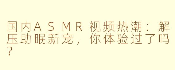 国内ASMR视频热潮：解压助眠新宠，你体验过了吗？