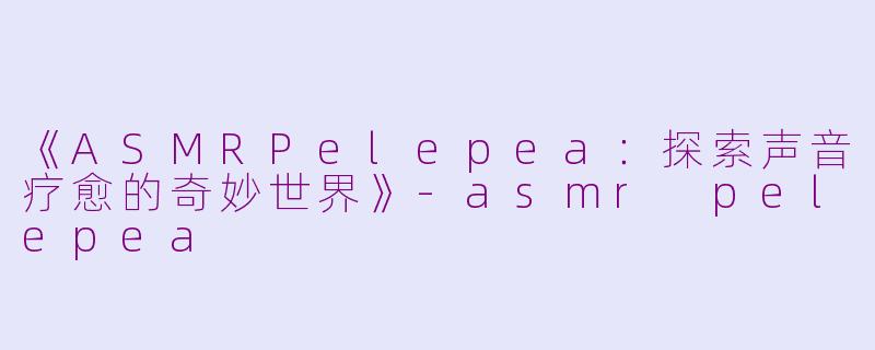 《ASMRPelepea：探索声音疗愈的奇妙世界》-asmr pelepea
