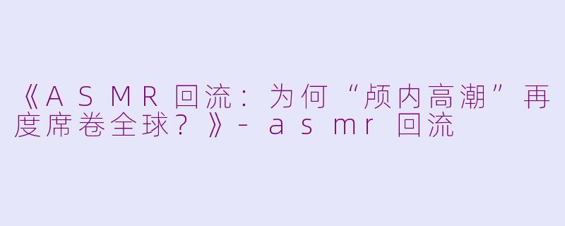 《ASMR回流：为何“颅内高潮”再度席卷全球？》-asmr回流