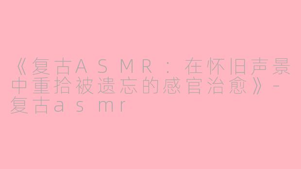 《复古ASMR:在怀旧声景中重拾被遗忘的感官治愈》