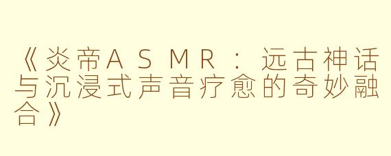 《炎帝ASMR：远古神话与沉浸式声音疗愈的奇妙融合》