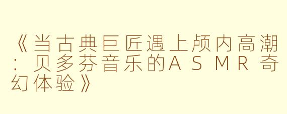 《当古典巨匠遇上颅内高潮：贝多芬音乐的ASMR奇幻体验》