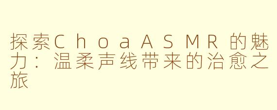 探索ChoaASMR的魅力:温柔声线带来的治愈之旅