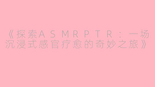 《探索ASMRPTR:一场沉浸式感官疗愈的奇妙之旅》