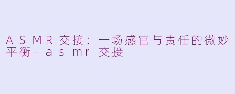 ASMR交接：一场感官与责任的微妙平衡-asmr交接