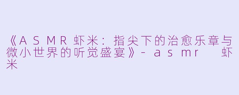 《ASMR虾米:指尖下的治愈乐章与微小世界的听觉盛宴》