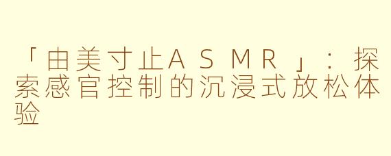 「由美寸止ASMR」：探索感官控制的沉浸式放松体验