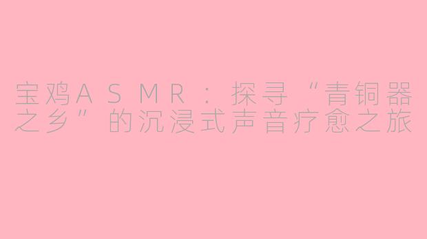 宝鸡ASMR：探寻“青铜器之乡”的沉浸式声音疗愈之旅