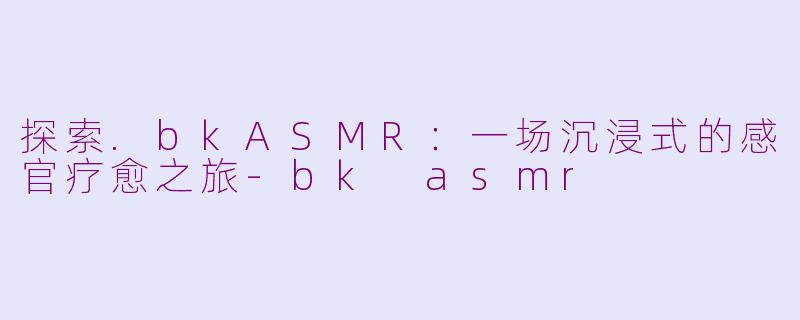 探索.bkASMR:一场沉浸式的感官疗愈之旅