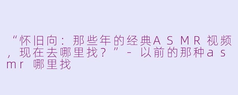 “怀旧向：那些年的经典ASMR视频，现在去哪里找？”-以前的那种asmr哪里找