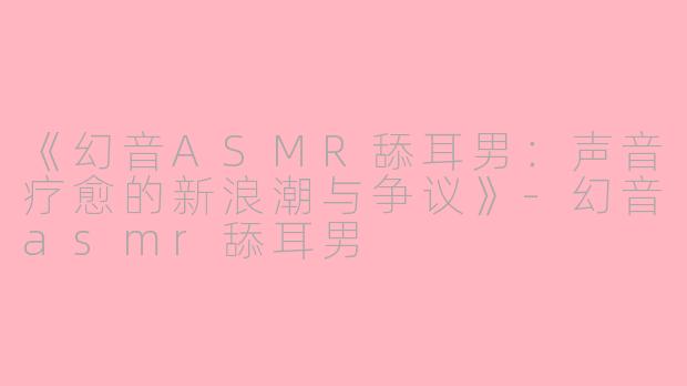 《幻音ASMR舔耳男：声音疗愈的新浪潮与争议》-幻音asmr舔耳男