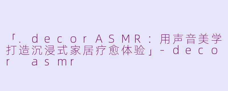 「.decorASMR：用声音美学打造沉浸式家居疗愈体验」-decor asmr