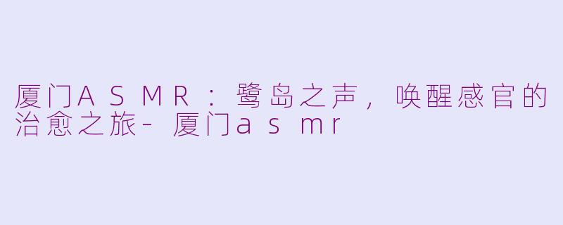 厦门ASMR：鹭岛之声，唤醒感官的治愈之旅-厦门asmr