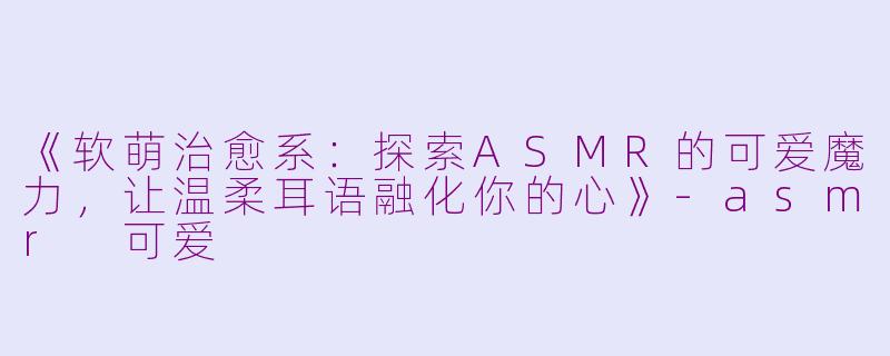 《软萌治愈系：探索ASMR的可爱魔力，让温柔耳语融化你的心》-asmr 可爱
