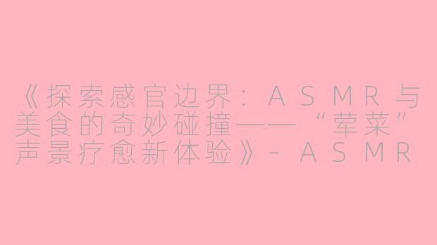 《探索感官边界：ASMR与美食的奇妙碰撞——“荤菜”声景疗愈新体验》-ASMR荤菜