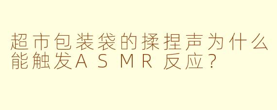 超市包装袋的揉捏声为什么能触发ASMR反应?