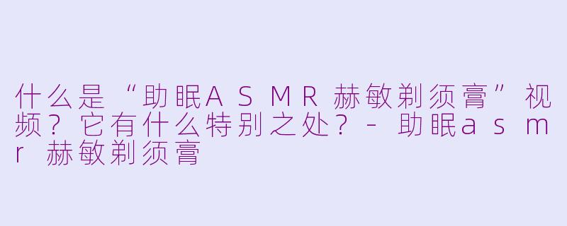 什么是“助眠ASMR赫敏剃须膏”视频?它有什么特别之处?