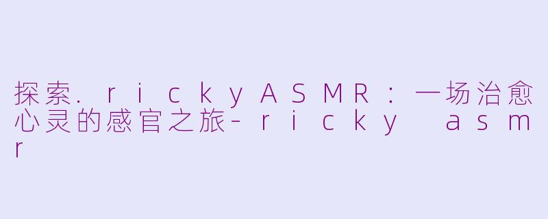 探索.rickyASMR：一场治愈心灵的感官之旅-ricky asmr