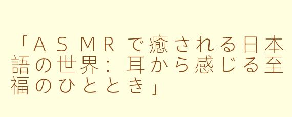 「ASMRで癒される日本語の世界：耳から感じる至福のひととき」