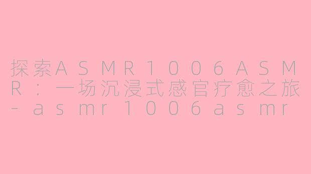 探索ASMR1006ASMR：一场沉浸式感官疗愈之旅-asmr1006asmr