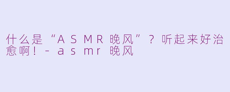 什么是“ASMR晚风”?听起来好治愈啊!