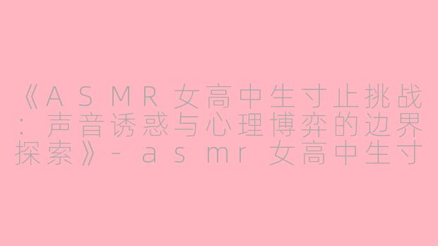 《ASMR女高中生寸止挑战:声音诱惑与心理博弈的边界探索》