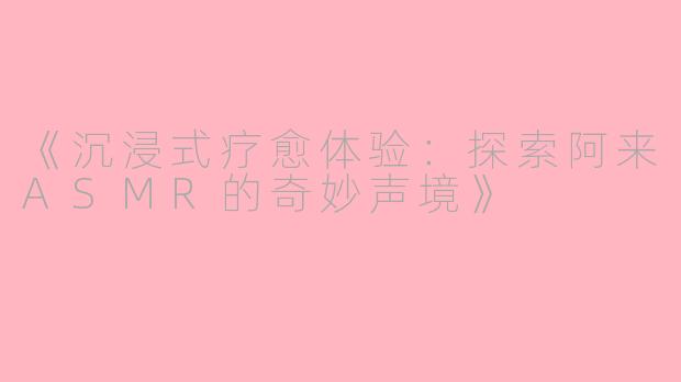 《沉浸式疗愈体验：探索阿来ASMR的奇妙声境》
