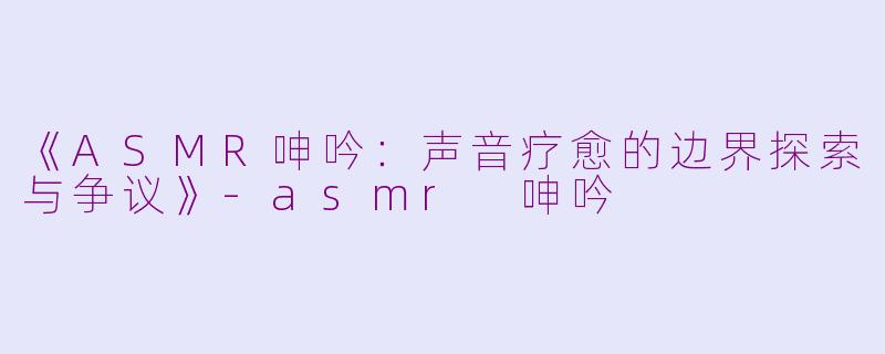 《ASMR呻吟：声音疗愈的边界探索与争议》-asmr 呻吟