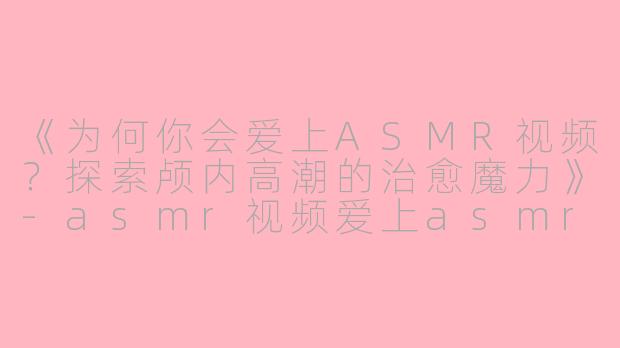 《为何你会爱上ASMR视频？探索颅内高潮的治愈魔力》-asmr视频爱上asmr