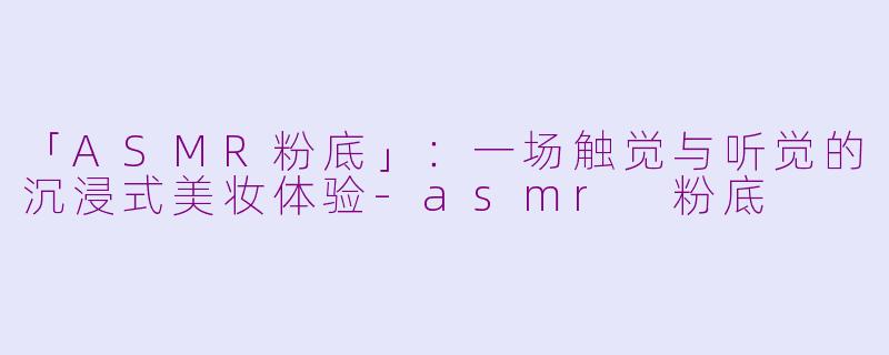 「ASMR粉底」：一场触觉与听觉的沉浸式美妆体验-asmr 粉底