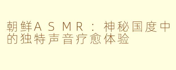 朝鲜ASMR：神秘国度中的独特声音疗愈体验